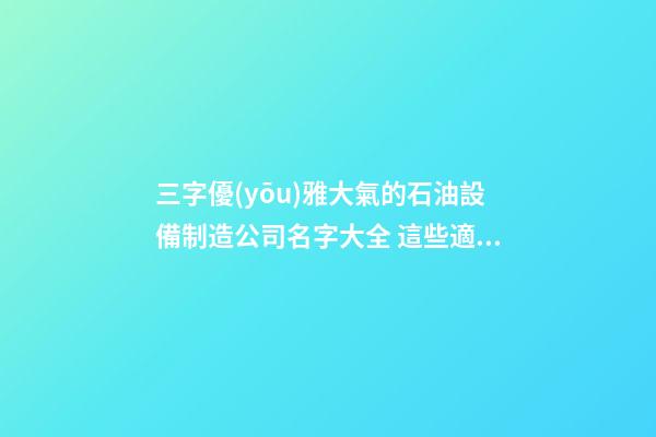三字優(yōu)雅大氣的石油設備制造公司名字大全 這些適合提倡